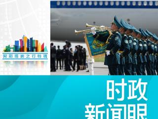时政新闻眼丨习近平中亚之行第一天，擘画中哈全方位合作