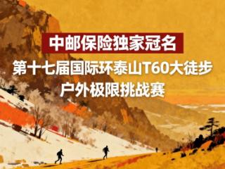 第十七届国际环泰山T60大徒步焕新启幕，中邮保险独家冠名助力赛事升级